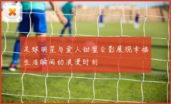 足球明星与爱人甜蜜合影展现幸福生活瞬间的浪漫时刻