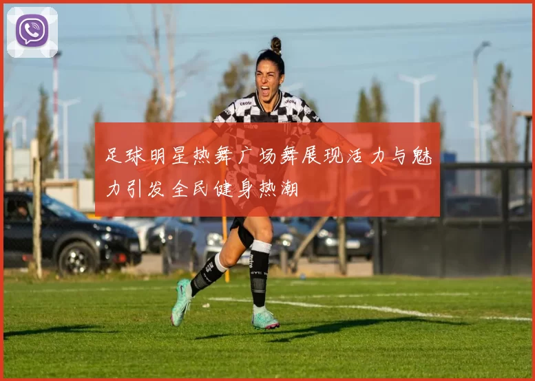 足球明星热舞广场舞展现活力与魅力引发全民健身热潮