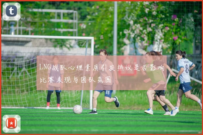 LNG战队心理素质引发热议是否影响比赛表现与团队氛围