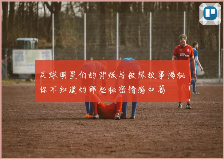 足球明星们的背叛与被绿故事揭秘你不知道的那些秘密情感纠葛