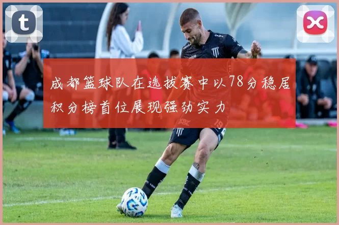 成都篮球队在选拔赛中以78分稳居积分榜首位展现强劲实力