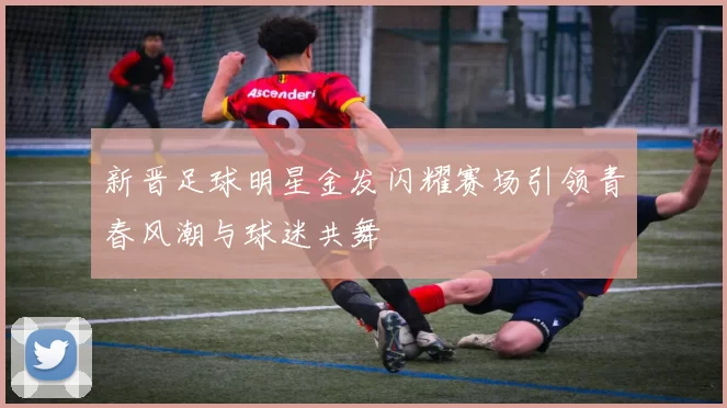 新晋足球明星金发闪耀赛场引领青春风潮与球迷共舞