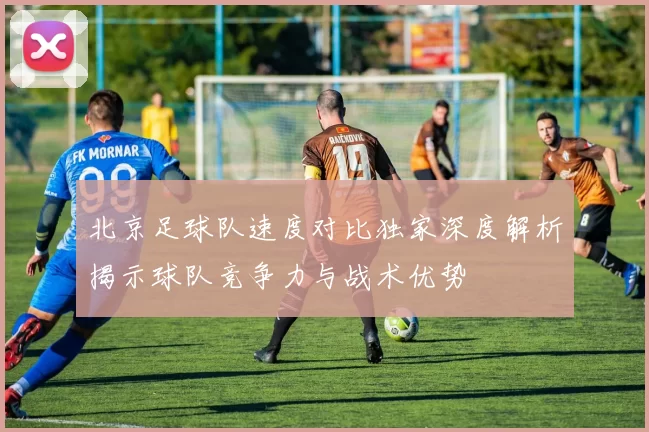 北京足球队速度对比独家深度解析揭示球队竞争力与战术优势