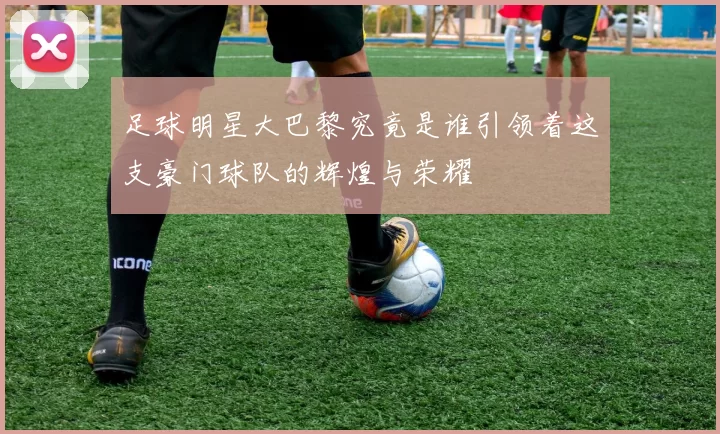 足球明星大巴黎究竟是谁引领着这支豪门球队的辉煌与荣耀
