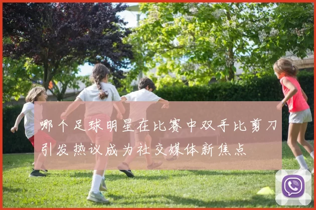 哪个足球明星在比赛中双手比剪刀引发热议成为社交媒体新焦点