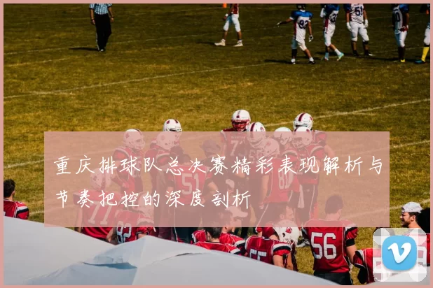 重庆排球队总决赛精彩表现解析与节奏把控的深度剖析