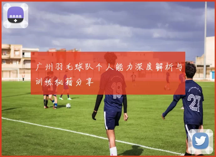 广州羽毛球队个人能力深度解析与训练秘籍分享