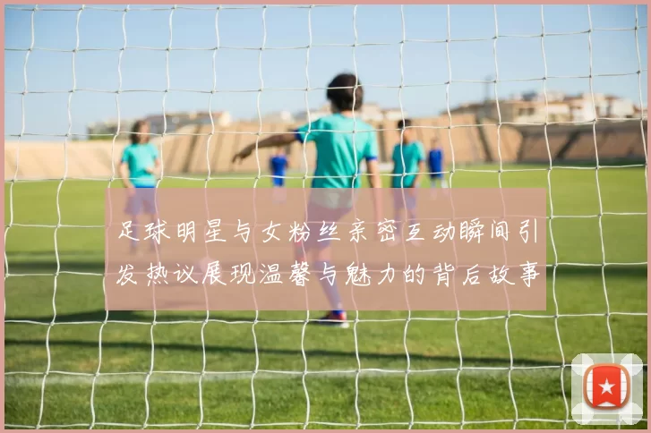足球明星与女粉丝亲密互动瞬间引发热议展现温馨与魅力的背后故事