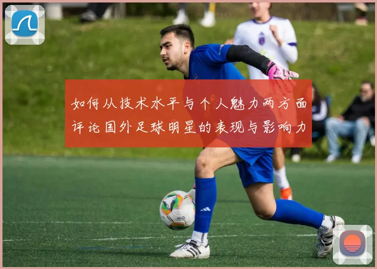 如何从技术水平与个人魅力两方面评论国外足球明星的表现与影响力