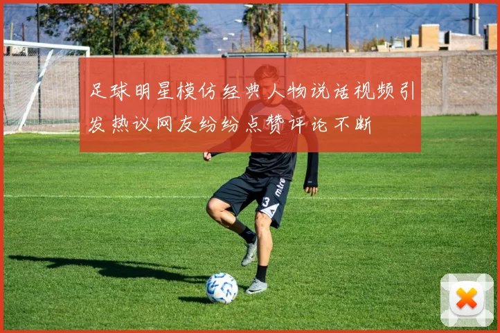 足球明星模仿经典人物说话视频引发热议网友纷纷点赞评论不断