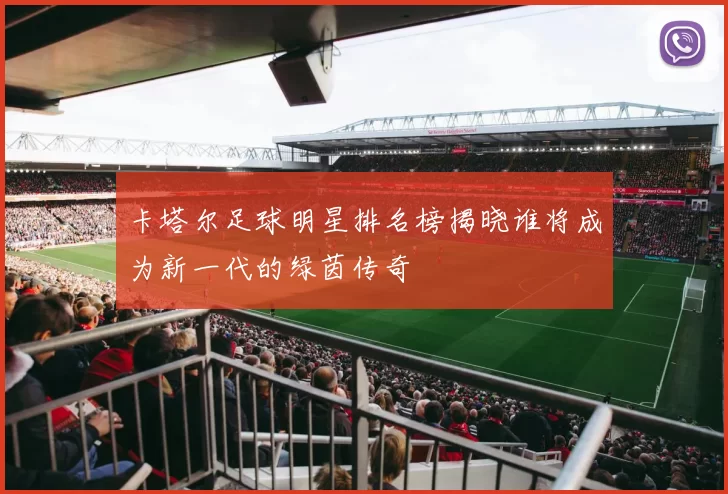 卡塔尔足球明星排名榜揭晓谁将成为新一代的绿茵传奇